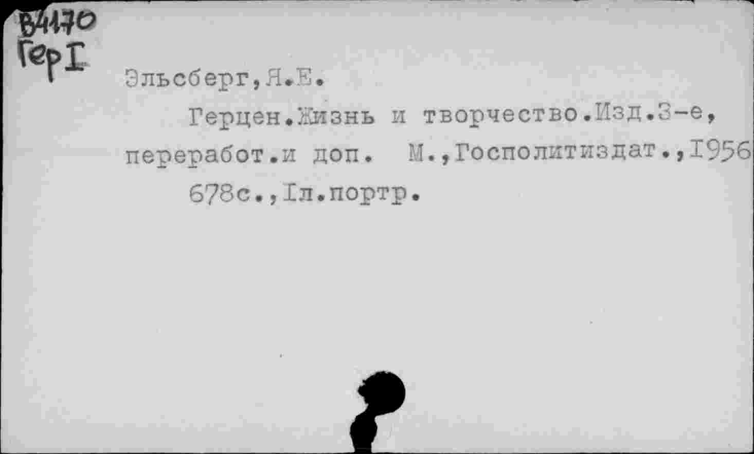 ﻿ГерГ
Эльсберг,Я.Я.
Герцен.Кизнь и творчество.Изд.3-е, переработ.и доп. М.,Госполитиздат.,1956
678с.,Гл.портр.